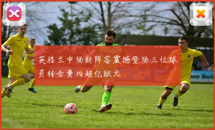 英格兰中场新阵容震撼登场三位球员转会费均超亿欧元